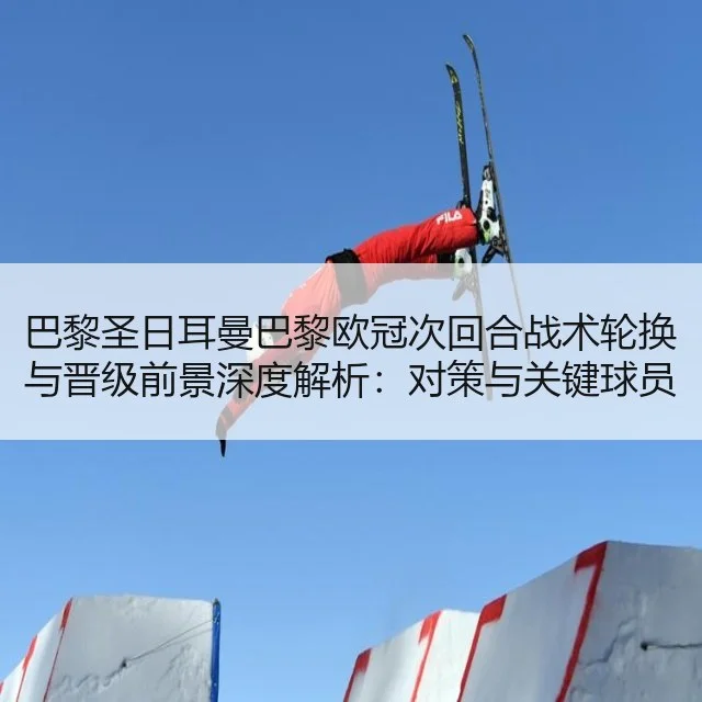 巴黎圣日耳曼巴黎欧冠次回合战术轮换与晋级前景深度解析:对策与关键球员
